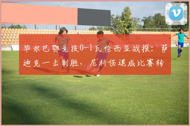 毕尔巴鄂竞技0-1瓦伦西亚战报:萨迪克一击制胜,尼科伤退成比赛转折点