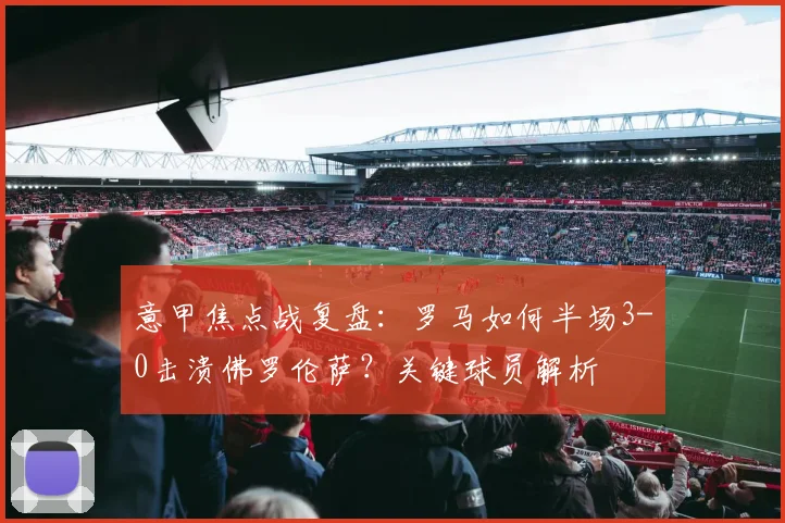 意甲焦点战复盘:罗马如何半场3-0击溃佛罗伦萨?关键球员解析