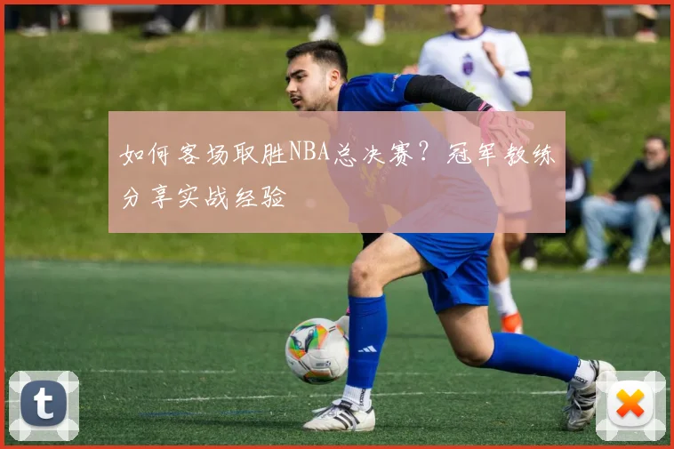 如何客场取胜NBA总决赛？冠军教练分享实战经验