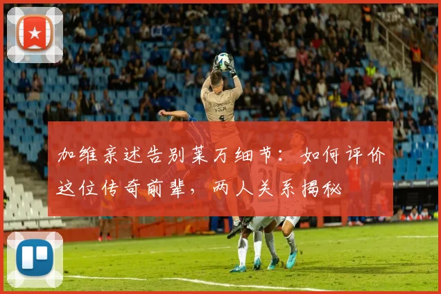 加维亲述告别莱万细节:如何评价这位传奇前辈,两人关系揭秘