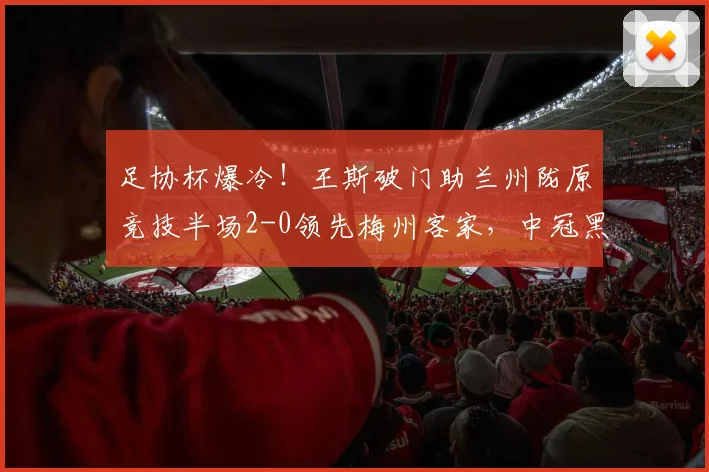 足协杯爆冷！王斯破门助兰州陇原竞技半场2-0领先梅州客家，中冠黑马表现惊艳