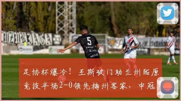 足协杯爆冷！王斯破门助兰州陇原竞技半场2-0领先梅州客家，中冠黑马表现惊艳