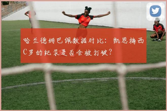 哈兰德姆巴佩数据对比:凯恩梅西C罗的纪录是否会被打破?