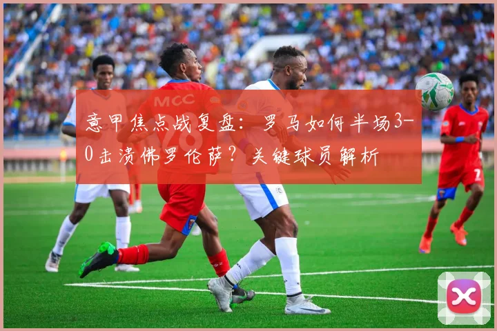 意甲焦点战复盘:罗马如何半场3-0击溃佛罗伦萨?关键球员解析