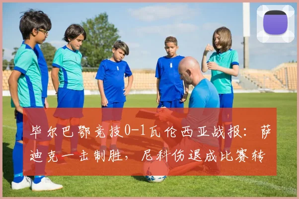 毕尔巴鄂竞技0-1瓦伦西亚战报:萨迪克一击制胜,尼科伤退成比赛转折点
